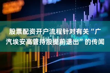 股票配资开户流程　　针对有关“广汽埃安高管持股提前退出”的传闻