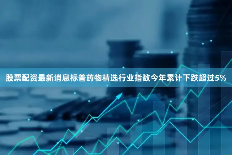 股票配资最新消息标普药物精选行业指数今年累计下跌超过5%