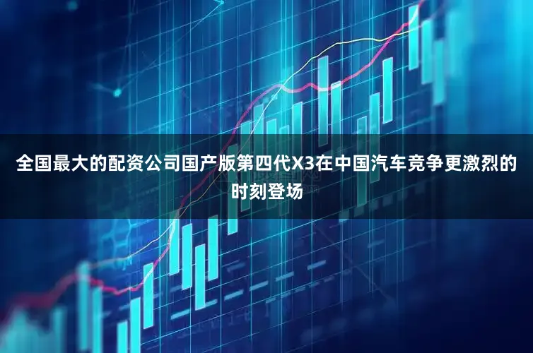 全国最大的配资公司国产版第四代X3在中国汽车竞争更激烈的时刻登场