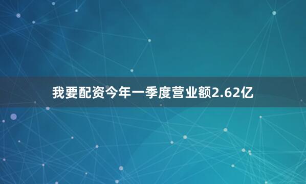 我要配资今年一季度营业额2.62亿