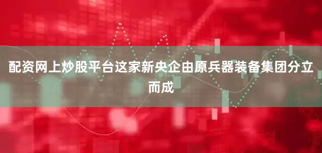配资网上炒股平台这家新央企由原兵器装备集团分立而成