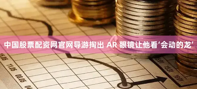 中国股票配资网官网导游掏出 AR 眼镜让他看‘会动的龙’