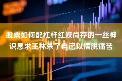 股票如何配杠杆红蝶尚存的一丝神识恳求王林杀了自己以摆脱痛苦