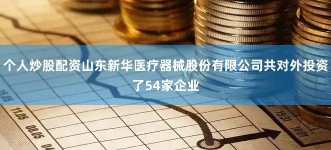 个人炒股配资山东新华医疗器械股份有限公司共对外投资了54家企业