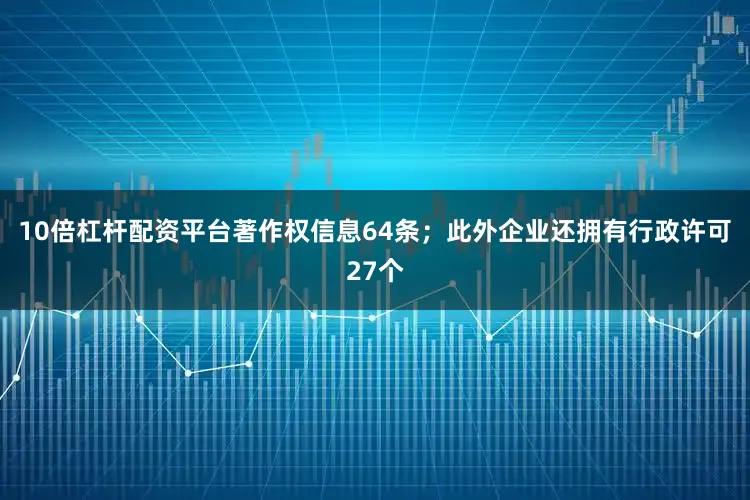 10倍杠杆配资平台著作权信息64条；此外企业还拥有行政许可27个
