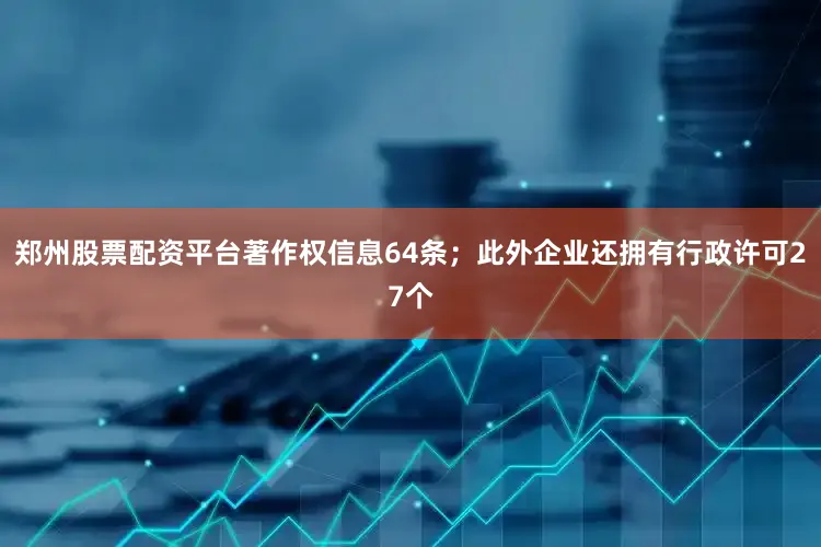 郑州股票配资平台著作权信息64条；此外企业还拥有行政许可27个