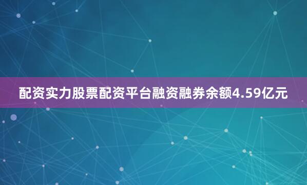 配资实力股票配资平台融资融券余额4.59亿元